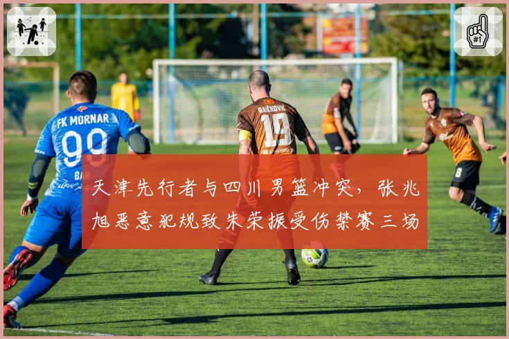 天津先行者与四川男篮冲突，张兆旭恶意犯规致朱荣振受伤禁赛三场
