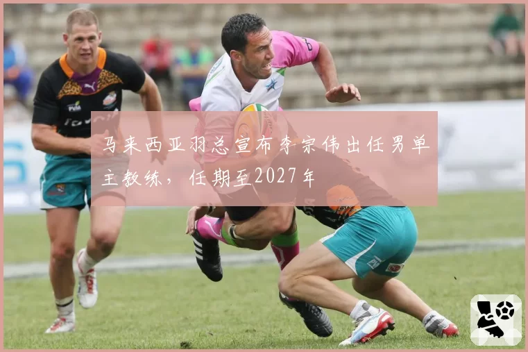 马来西亚羽总宣布李宗伟出任男单主教练,任期至2027年