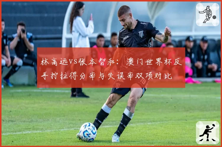 林高远vs张本智和：澳门世界杯反手拧拉得分率与失误率双项对比