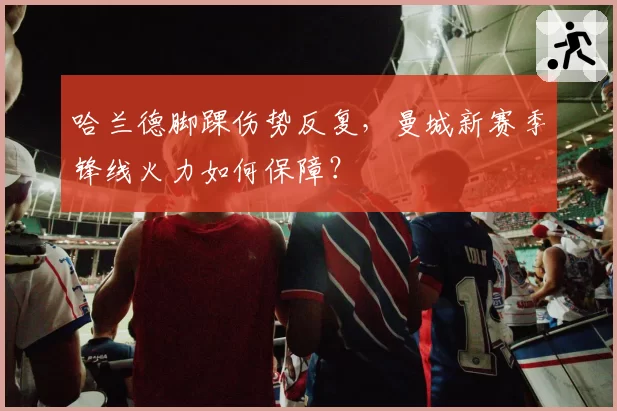 哈兰德脚踝伤势反复,曼城新赛季锋线火力如何保障?