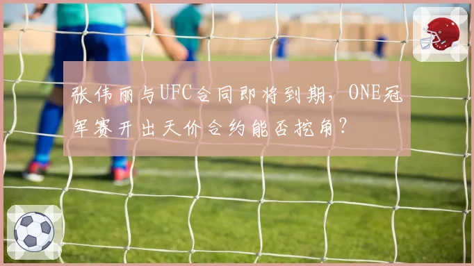 张伟丽与UFC合同即将到期，ONE冠军赛开出天价合约能否挖角？
