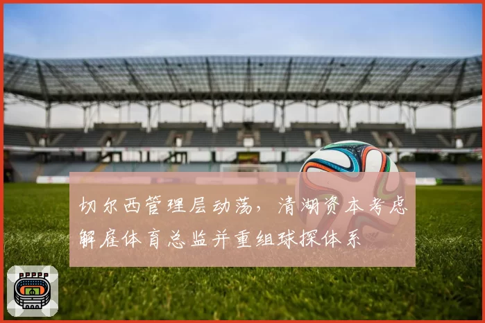切尔西管理层动荡,清湖资本考虑解雇体育总监并重组球探体系