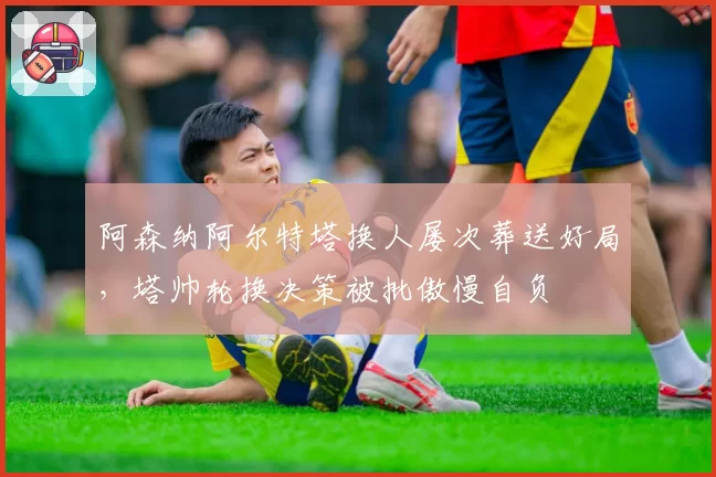 阿森纳阿尔特塔换人屡次葬送好局，塔帅轮换决策被批傲慢自负