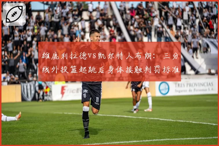 雄鹿利拉德vs凯尔特人布朗:三分线外投篮起跳后身体接触判罚标准差异对比