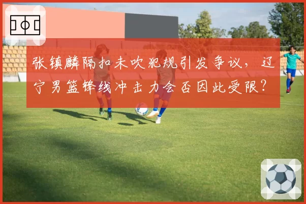 张镇麟隔扣未吹犯规引发争议，辽宁男篮锋线冲击力会否因此受限？