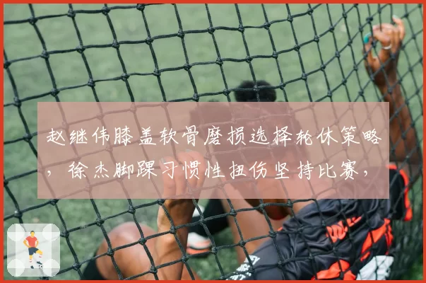 赵继伟膝盖软骨磨损选择轮休策略,徐杰脚踝习惯性扭伤坚持比赛,控卫伤病管理理念差异巨大