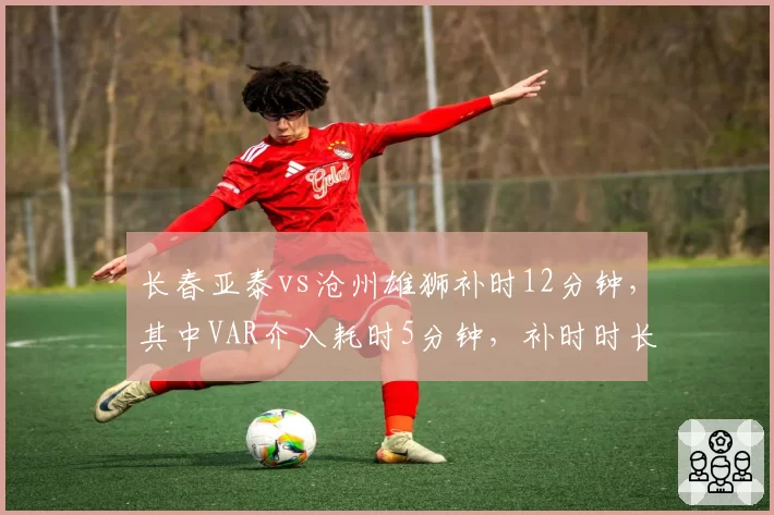 长春亚泰vs沧州雄狮补时12分钟，其中VAR介入耗时5分钟，补时时长创纪录引争议