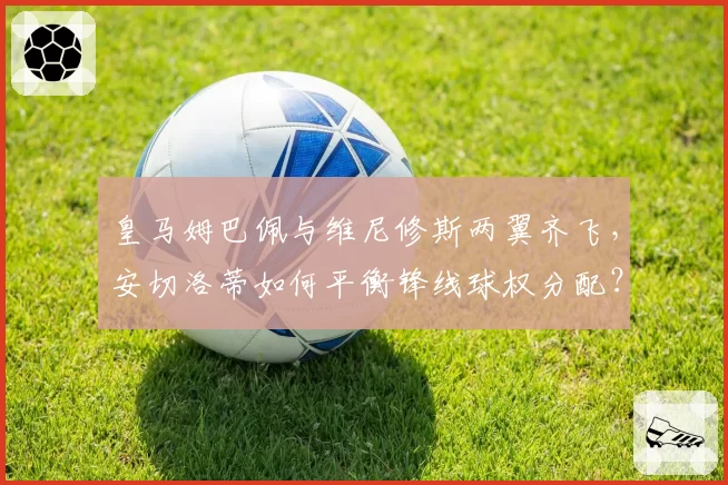 皇马姆巴佩与维尼修斯两翼齐飞，安切洛蒂如何平衡锋线球权分配？