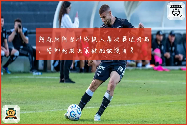 阿森纳阿尔特塔换人屡次葬送好局,塔帅轮换决策被批傲慢自负