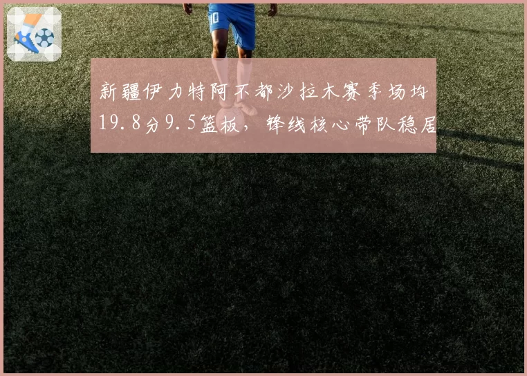 新疆伊力特阿不都沙拉木赛季场均19.8分9.5篮板，锋线核心带队稳居第三