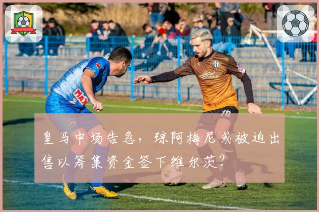 皇马中场告急，琼阿梅尼或被迫出售以筹集资金签下维尔茨？