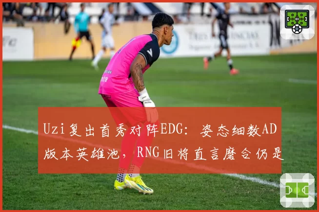 Uzi复出首秀对阵EDG:姿态细数AD版本英雄池,RNG旧将直言磨合仍是隐患