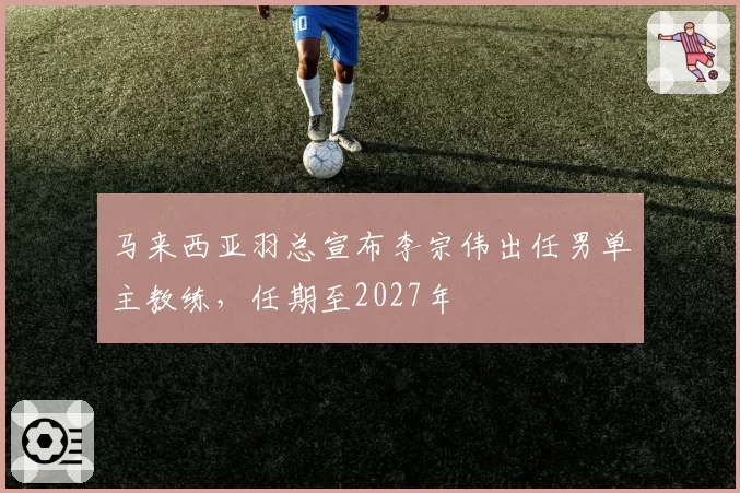 马来西亚羽总宣布李宗伟出任男单主教练,任期至2027年
