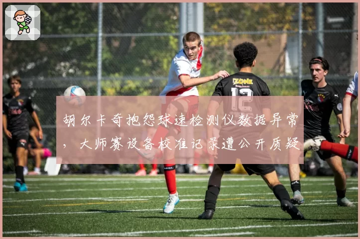 胡尔卡奇抱怨球速检测仪数据异常,大师赛设备校准记录遭公开质疑