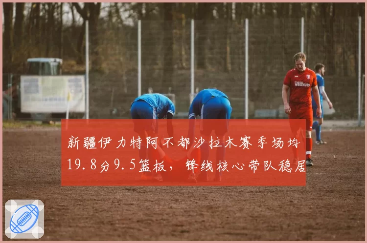 新疆伊力特阿不都沙拉木赛季场均19.8分9.5篮板，锋线核心带队稳居第三