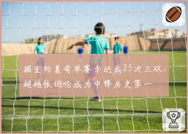 掘金约基奇单赛季达成25次三双，超越张伯伦成为中锋历史第一
