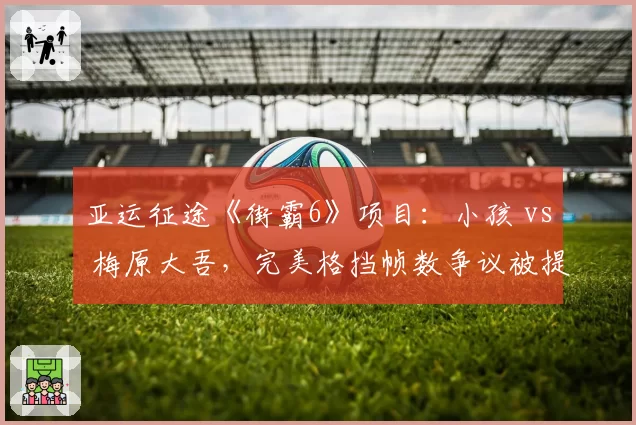 亚运征途《街霸6》项目：小孩 vs 梅原大吾，完美格挡帧数争议被提交至赛事仲裁委员会
