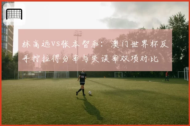林高远vs张本智和：澳门世界杯反手拧拉得分率与失误率双项对比