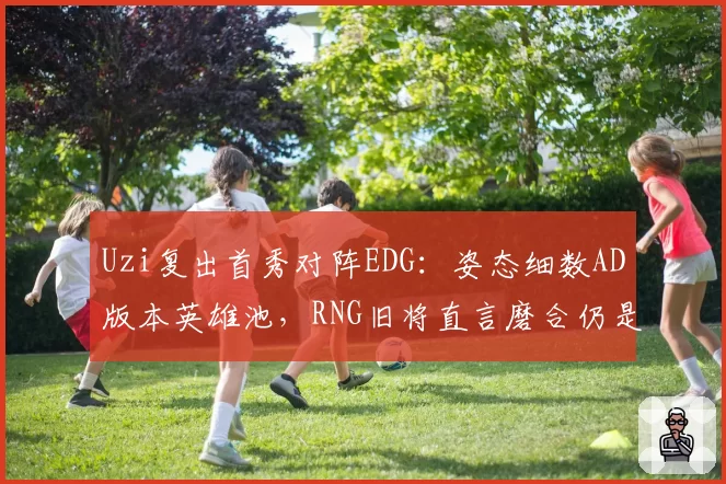 Uzi复出首秀对阵EDG：姿态细数AD版本英雄池，RNG旧将直言磨合仍是隐患