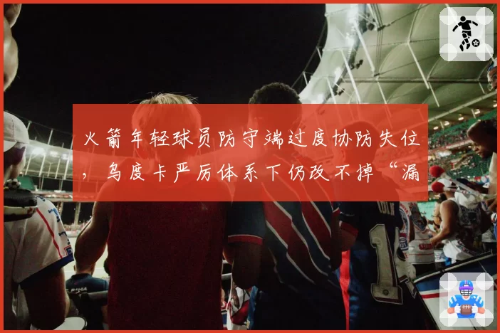 火箭年轻球员防守端过度协防失位,乌度卡严厉体系下仍改不掉“漏人”习惯