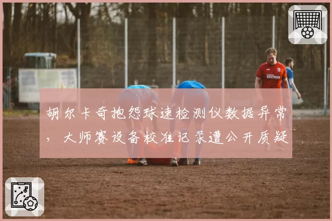 胡尔卡奇抱怨球速检测仪数据异常，大师赛设备校准记录遭公开质疑