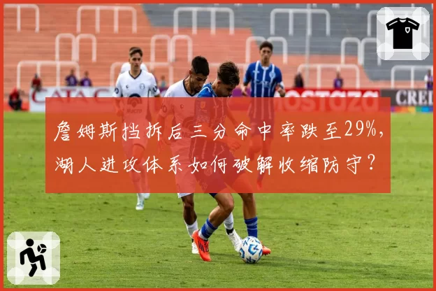詹姆斯挡拆后三分命中率跌至29%，湖人进攻体系如何破解收缩防守？