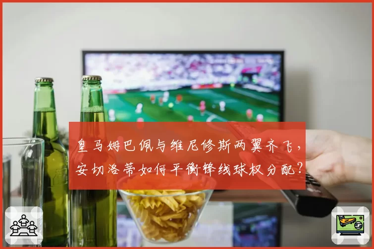 皇马姆巴佩与维尼修斯两翼齐飞,安切洛蒂如何平衡锋线球权分配?