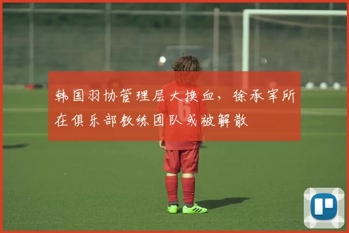 韩国羽协管理层大换血,徐承宰所在俱乐部教练团队或被解散