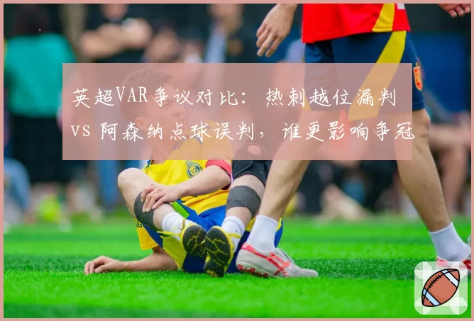 英超VAR争议对比:热刺越位漏判 vs 阿森纳点球误判,谁更影响争冠?