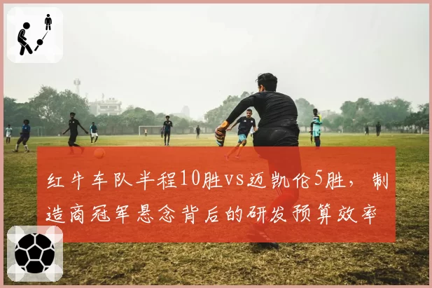 红牛车队半程10胜vs迈凯伦5胜，制造商冠军悬念背后的研发预算效率对比
