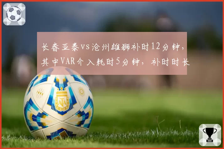 长春亚泰vs沧州雄狮补时12分钟,其中VAR介入耗时5分钟,补时时长创纪录引争议