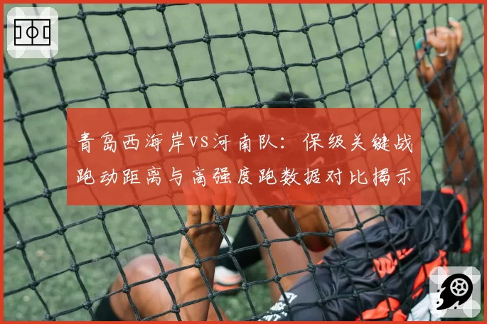 青岛西海岸vs河南队:保级关键战跑动距离与高强度跑数据对比揭示胜负手