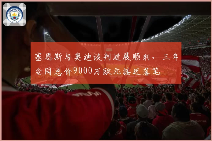 塞恩斯与奥迪谈判进展顺利，三年合同总价9000万欧元接近落笔