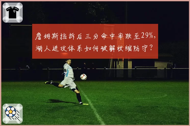 詹姆斯挡拆后三分命中率跌至29%,湖人进攻体系如何破解收缩防守?