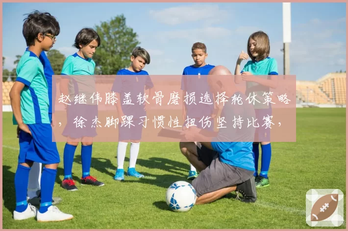 赵继伟膝盖软骨磨损选择轮休策略，徐杰脚踝习惯性扭伤坚持比赛，控卫伤病管理理念差异巨大