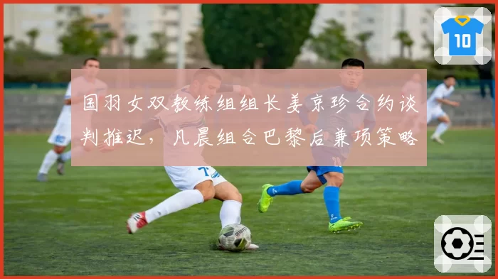 国羽女双教练组组长姜京珍合约谈判推迟，凡晨组合巴黎后兼项策略面临重新规划