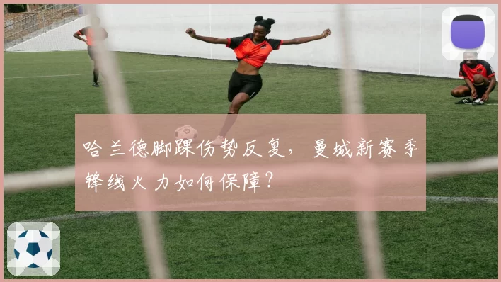 哈兰德脚踝伤势反复，曼城新赛季锋线火力如何保障？