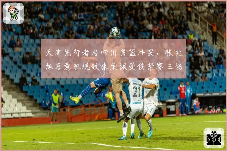 天津先行者与四川男篮冲突,张兆旭恶意犯规致朱荣振受伤禁赛三场