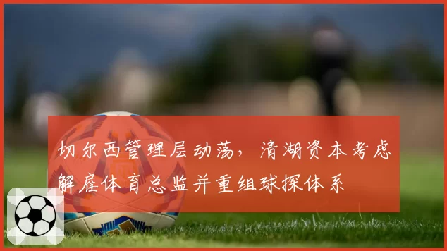 切尔西管理层动荡，清湖资本考虑解雇体育总监并重组球探体系